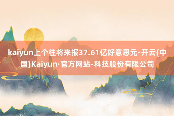 kaiyun上个往将来报37.61亿好意思元-开云(中国)Kaiyun·官方网站-科技股份有限公司
