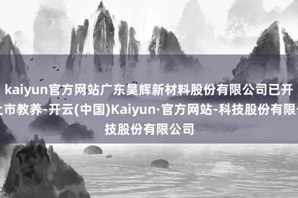 kaiyun官方网站广东昊辉新材料股份有限公司已开动上市教养-开云(中国)Kaiyun·官方网站-科技股份有限公司