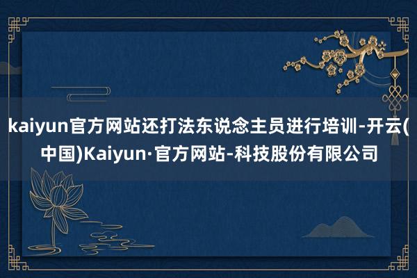 kaiyun官方网站还打法东说念主员进行培训-开云(中国)Kaiyun·官方网站-科技股份有限公司