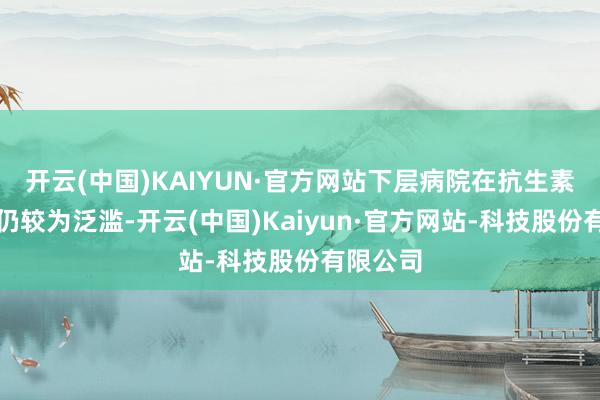 开云(中国)KAIYUN·官方网站下层病院在抗生素使用上仍较为泛滥-开云(中国)Kaiyun·官方网站-科技股份有限公司