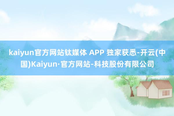 kaiyun官方网站钛媒体 APP 独家获悉-开云(中国)Kaiyun·官方网站-科技股份有限公司