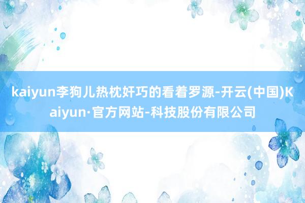 kaiyun李狗儿热枕奸巧的看着罗源-开云(中国)Kaiyun·官方网站-科技股份有限公司