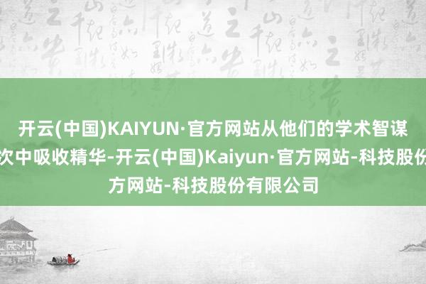 开云(中国)KAIYUN·官方网站从他们的学术智谋和野心顺次中吸收精华-开云(中国)Kaiyun·官方网站-科技股份有限公司