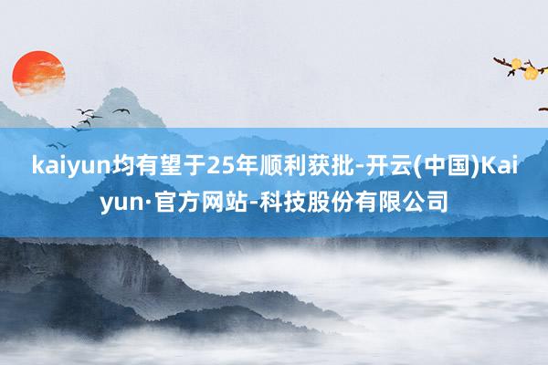 kaiyun均有望于25年顺利获批-开云(中国)Kaiyun·官方网站-科技股份有限公司