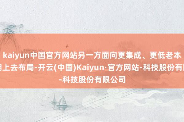 kaiyun中国官方网站另一方面向更集成、更低老本的方朝上去布局-开云(中国)Kaiyun·官方网站-科技股份有限公司
