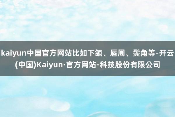 kaiyun中国官方网站比如下颌、唇周、鬓角等-开云(中国)Kaiyun·官方网站-科技股份有限公司