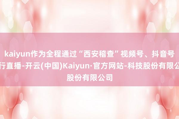 kaiyun作为全程通过“西安稽查”视频号、抖音号进行直播-开云(中国)Kaiyun·官方网站-科技股份有限公司