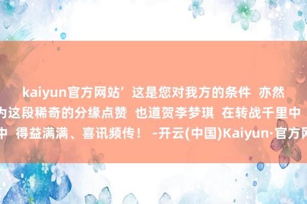 kaiyun官方网站’  这是您对我方的条件  亦然当今我对我方的条件”  为这段稀奇的分缘点赞  也道贺李梦琪  在转战千里中  得益满满、喜讯频传！ -开云(中国)Kaiyun·官方网站-科技股份有限公司
