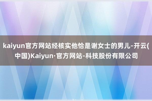 kaiyun官方网站经核实他恰是谢女士的男儿-开云(中国)Kaiyun·官方网站-科技股份有限公司