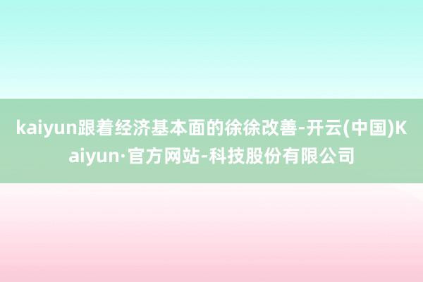 kaiyun跟着经济基本面的徐徐改善-开云(中国)Kaiyun·官方网站-科技股份有限公司