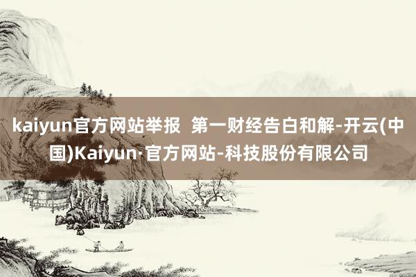 kaiyun官方网站举报 第一财经告白和解-开云(中国)Kaiyun·官方网站-科技股份有限公司