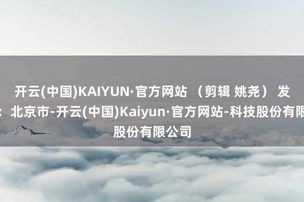 开云(中国)KAIYUN·官方网站 （剪辑 姚尧） 发布于：北京市-开云(中国)Kaiyun·官方网站-科技股份有限公司