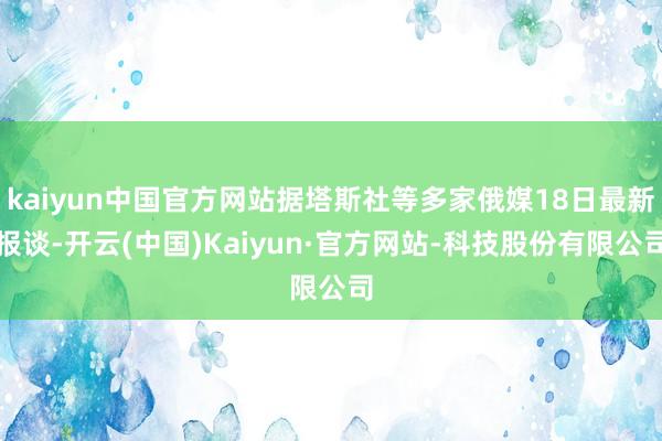 kaiyun中国官方网站据塔斯社等多家俄媒18日最新报谈-开云(中国)Kaiyun·官方网站-科技股份有限公司
