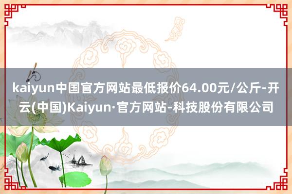 kaiyun中国官方网站最低报价64.00元/公斤-开云(中国)Kaiyun·官方网站-科技股份有限公司