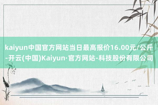 kaiyun中国官方网站当日最高报价16.00元/公斤-开云(中国)Kaiyun·官方网站-科技股份有限公司