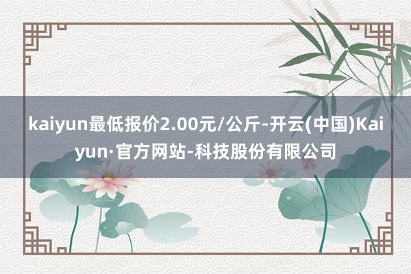 kaiyun最低报价2.00元/公斤-开云(中国)Kaiyun·官方网站-科技股份有限公司