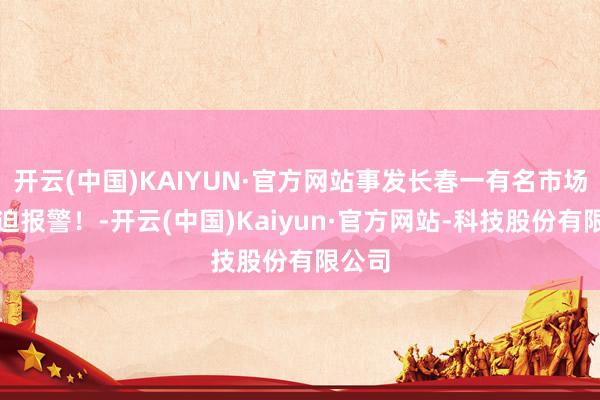 开云(中国)KAIYUN·官方网站事发长春一有名市场！蹙迫报警！-开云(中国)Kaiyun·官方网站-科技股份有限公司