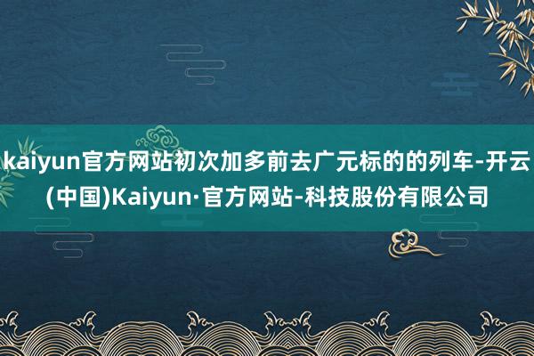 kaiyun官方网站初次加多前去广元标的的列车-开云(中国)Kaiyun·官方网站-科技股份有限公司