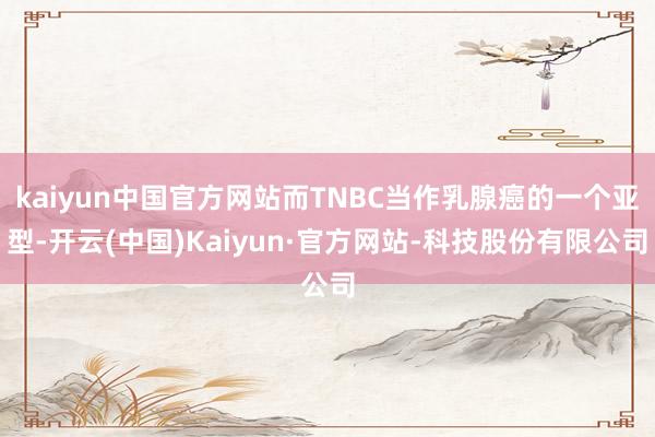 kaiyun中国官方网站而TNBC当作乳腺癌的一个亚型-开云(中国)Kaiyun·官方网站-科技股份有限公司