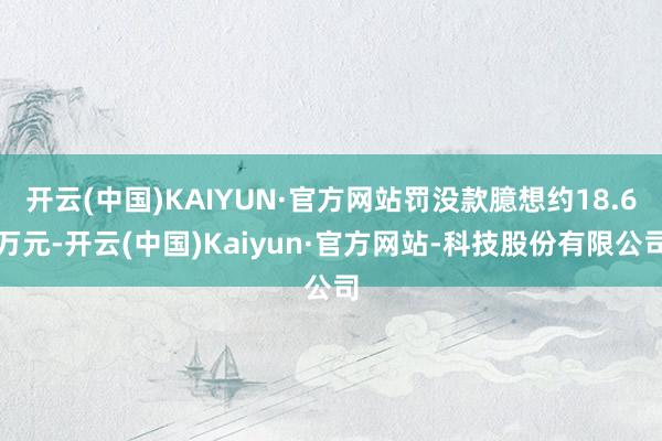 开云(中国)KAIYUN·官方网站罚没款臆想约18.6万元-开云(中国)Kaiyun·官方网站-科技股份有限公司