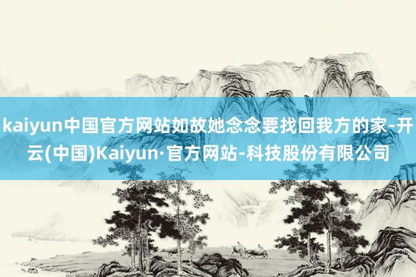 kaiyun中国官方网站如故她念念要找回我方的家-开云(中国)Kaiyun·官方网站-科技股份有限公司