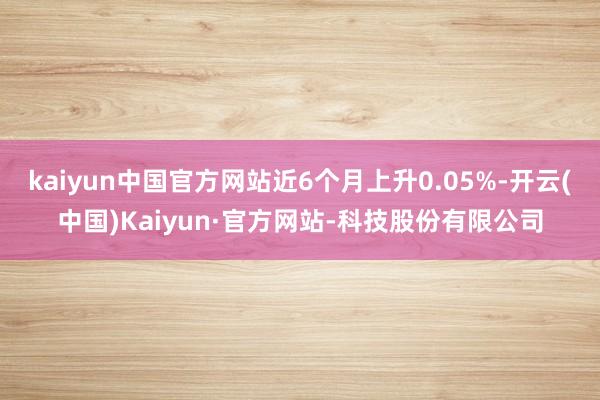 kaiyun中国官方网站近6个月上升0.05%-开云(中国)Kaiyun·官方网站-科技股份有限公司