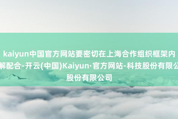 kaiyun中国官方网站要密切在上海合作组织框架内调解配合-开云(中国)Kaiyun·官方网站-科技股份有限公司