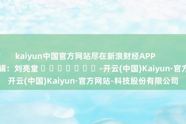 kaiyun中国官方网站尽在新浪财经APP            						牵扯剪辑：刘亮堂 							-开云(中国)Kaiyun·官方网站-科技股份有限公司
