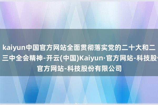 kaiyun中国官方网站全面贯彻落实党的二十大和二十届二中、三中全会精神-开云(中国)Kaiyun·官方网站-科技股份有限公司
