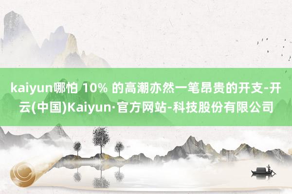 kaiyun哪怕 10% 的高潮亦然一笔昂贵的开支-开云(中国)Kaiyun·官方网站-科技股份有限公司