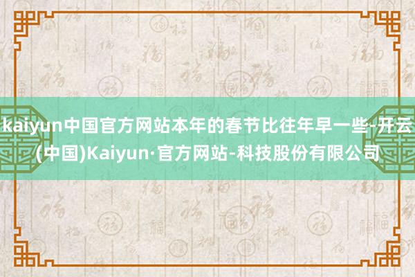 kaiyun中国官方网站本年的春节比往年早一些-开云(中国)Kaiyun·官方网站-科技股份有限公司