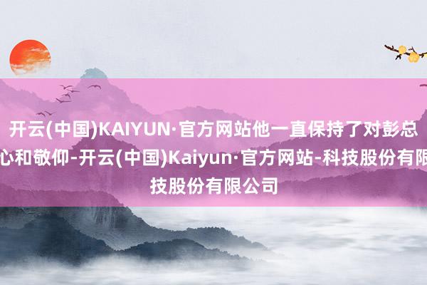 开云(中国)KAIYUN·官方网站他一直保持了对彭总的至心和敬仰-开云(中国)Kaiyun·官方网站-科技股份有限公司
