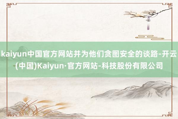 kaiyun中国官方网站并为他们贪图安全的谈路-开云(中国)Kaiyun·官方网站-科技股份有限公司