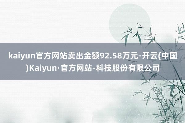 kaiyun官方网站卖出金额92.58万元-开云(中国)Kaiyun·官方网站-科技股份有限公司