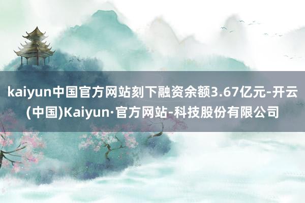 kaiyun中国官方网站刻下融资余额3.67亿元-开云(中国)Kaiyun·官方网站-科技股份有限公司