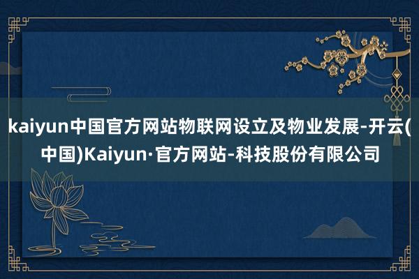 kaiyun中国官方网站物联网设立及物业发展-开云(中国)Kaiyun·官方网站-科技股份有限公司