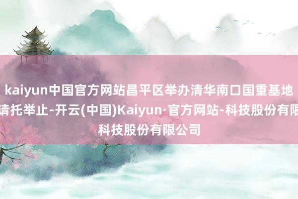 kaiyun中国官方网站昌平区举办清华南口国重基地一期请托举止-开云(中国)Kaiyun·官方网站-科技股份有限公司