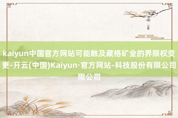 kaiyun中国官方网站可能触及藏格矿业的界限权变更-开云(中国)Kaiyun·官方网站-科技股份有限公司