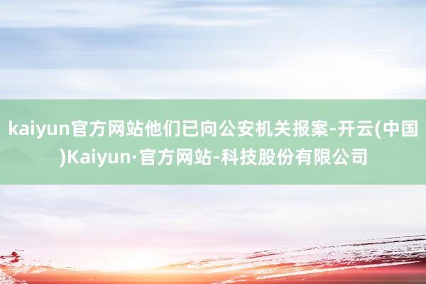 kaiyun官方网站他们已向公安机关报案-开云(中国)Kaiyun·官方网站-科技股份有限公司
