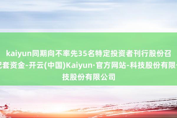 kaiyun同期向不率先35名特定投资者刊行股份召募配套资金-开云(中国)Kaiyun·官方网站-科技股份有限公司