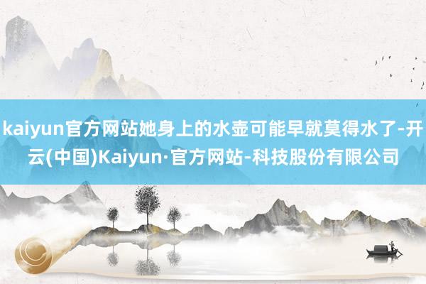 kaiyun官方网站她身上的水壶可能早就莫得水了-开云(中国)Kaiyun·官方网站-科技股份有限公司