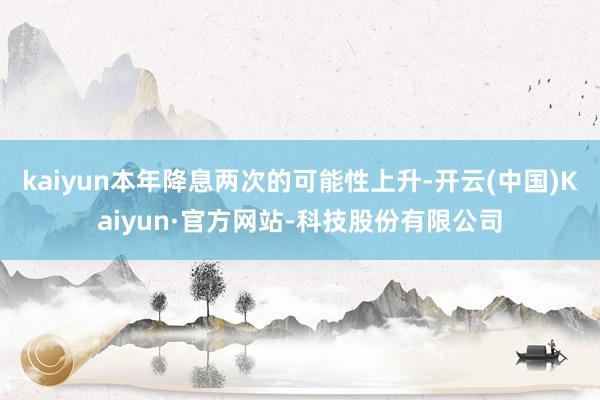 kaiyun本年降息两次的可能性上升-开云(中国)Kaiyun·官方网站-科技股份有限公司