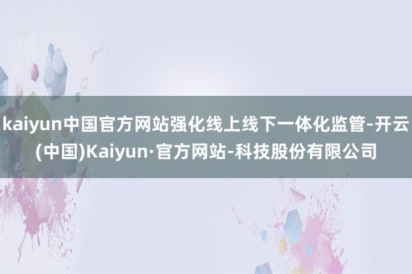 kaiyun中国官方网站强化线上线下一体化监管-开云(中国)Kaiyun·官方网站-科技股份有限公司