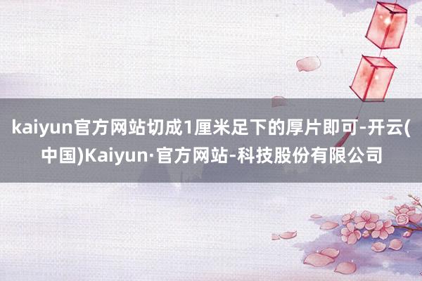 kaiyun官方网站切成1厘米足下的厚片即可-开云(中国)Kaiyun·官方网站-科技股份有限公司