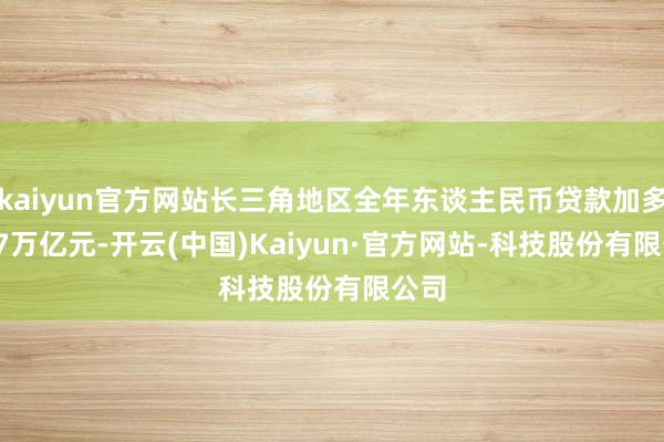 kaiyun官方网站长三角地区全年东谈主民币贷款加多6.47万亿元-开云(中国)Kaiyun·官方网站-科技股份有限公司
