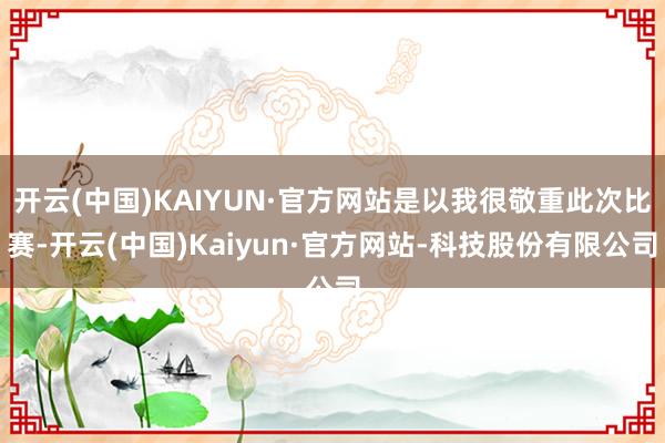 开云(中国)KAIYUN·官方网站是以我很敬重此次比赛-开云(中国)Kaiyun·官方网站-科技股份有限公司