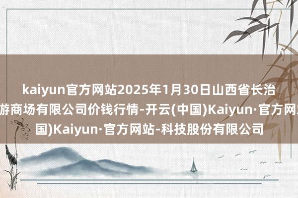 kaiyun官方网站2025年1月30日山西省长治市紫坊农居品玄虚交游商场有限公司价钱行情-开云(中国)Kaiyun·官方网站-科技股份有限公司