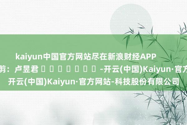 kaiyun中国官方网站尽在新浪财经APP 职守裁剪:卢昱君 -开云(中国)Kaiyun·官方网站-科技股份有限公司