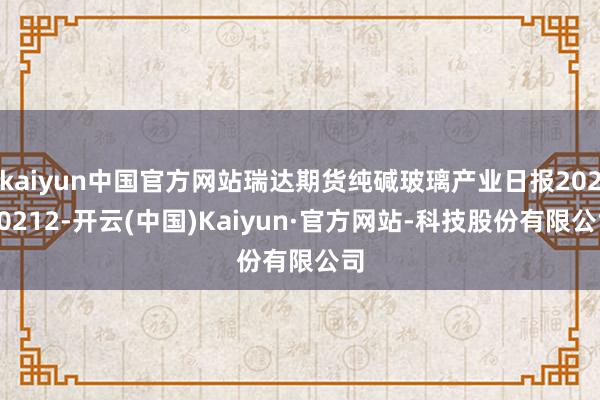 kaiyun中国官方网站瑞达期货纯碱玻璃产业日报20250212-开云(中国)Kaiyun·官方网站-科技股份有限公司