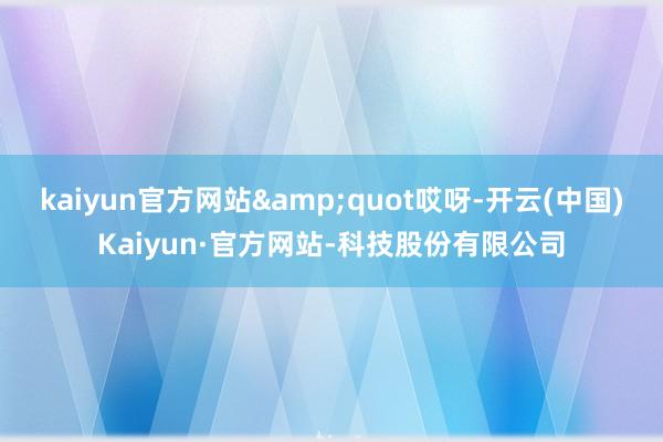 kaiyun官方网站"哎呀-开云(中国)Kaiyun·官方网站-科技股份有限公司
